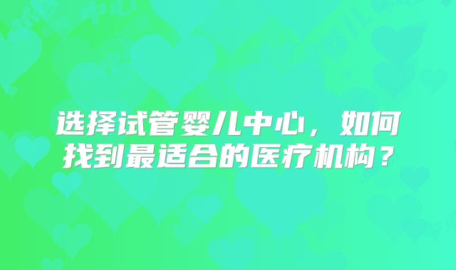 选择试管婴儿中心，如何找到最适合的医疗机构？