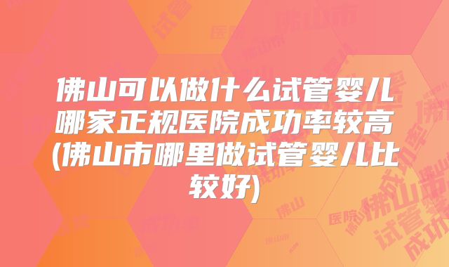 佛山可以做什么试管婴儿哪家正规医院成功率较高(佛山市哪里做试管婴儿比较好)