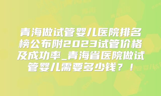 青海做试管婴儿医院排名榜公布附2023试管价格及成功率_青海省医院做试管婴儿需要多少钱？！