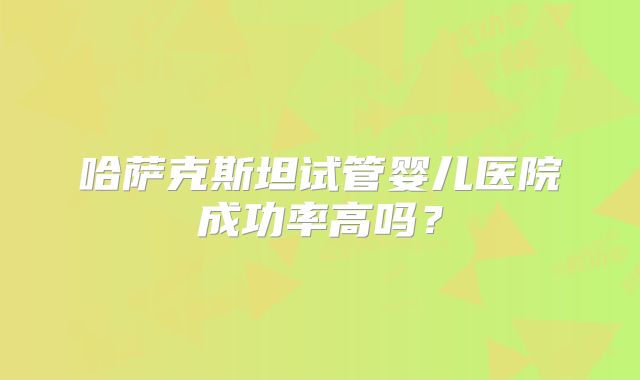 哈萨克斯坦试管婴儿医院成功率高吗？