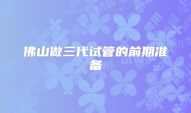 佛山做三代试管的前期准备