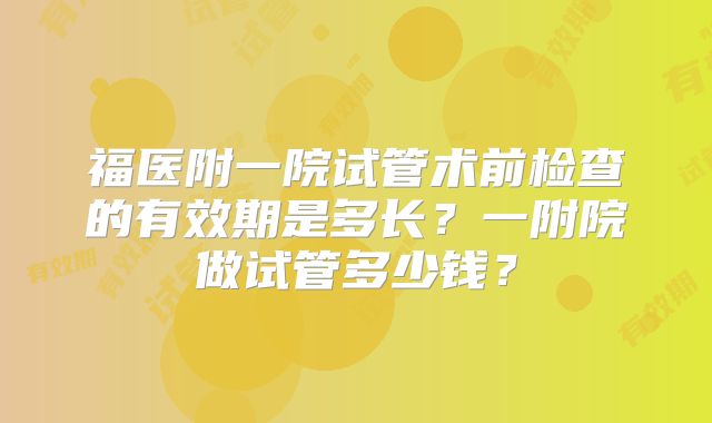 福医附一院试管术前检查的有效期是多长?一附院做试管多少钱?