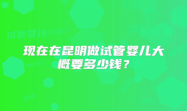 现在在昆明做试管婴儿大概要多少钱？