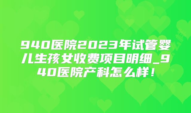 940医院2023年试管婴儿生孩女收费项目明细_940医院产科怎么样!