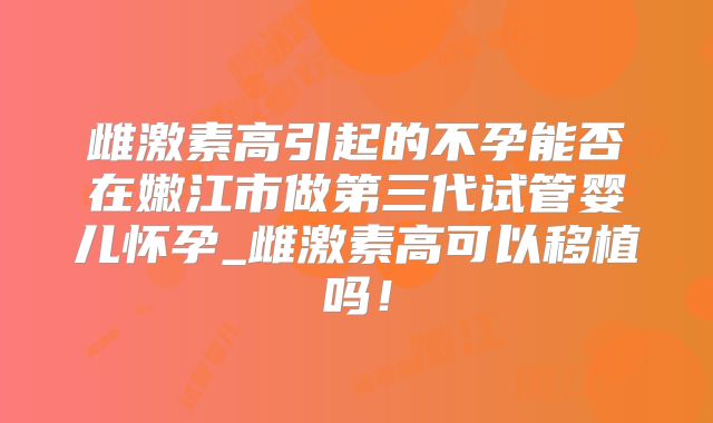 雌激素高引起的不孕能否在嫩江市做第三代试管婴儿怀孕_雌激素高可以移植吗！