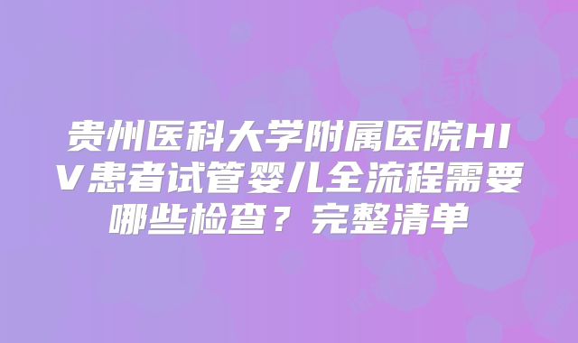 贵州医科大学附属医院HIV患者试管婴儿全流程需要哪些检查?完整清单