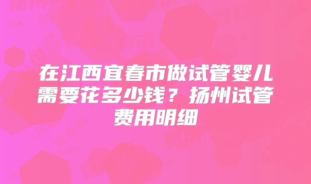 在江西宜春市做试管婴儿需要花多少钱？扬州试管费用明细