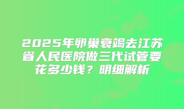 2025年卵巢衰竭去江苏省人民医院做三代试管要花多少钱？明细解析