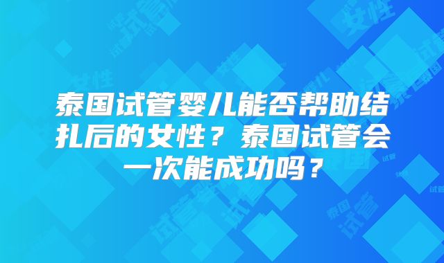 泰国试管婴儿能否帮助结扎后的女性？泰国试管会一次能成功吗？