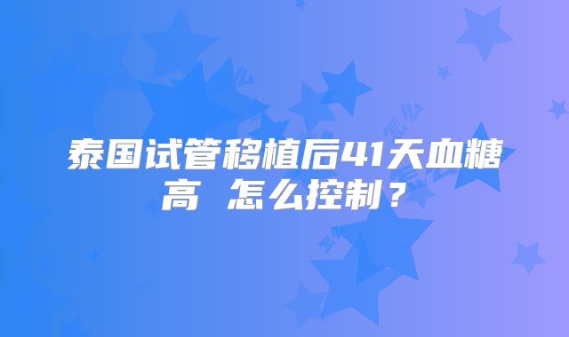 泰国试管移植后41天血糖高 怎么控制？