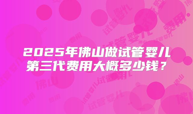 2025年佛山做试管婴儿第三代费用大概多少钱？