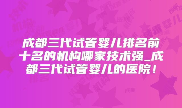 成都三代试管婴儿排名前十名的机构哪家技术强_成都三代试管婴儿的医院！