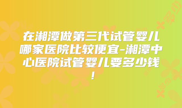 在湘潭做第三代试管婴儿哪家医院比较便宜-湘潭中心医院试管婴儿要多少钱！