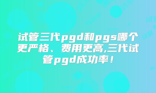 试管三代pgd和pgs哪个更严格、费用更高,三代试管pgd成功率!