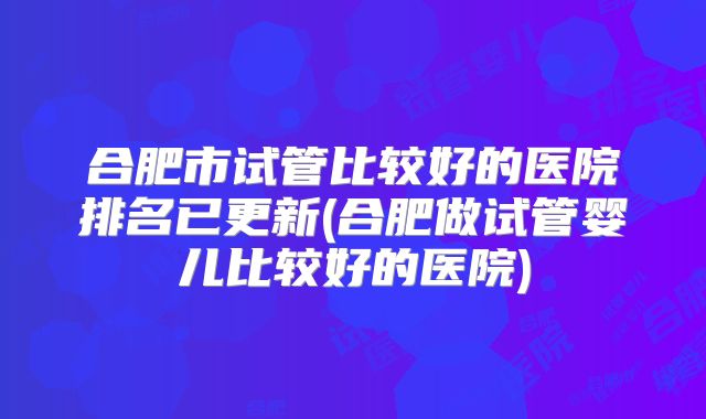 合肥市试管比较好的医院排名已更新(合肥做试管婴儿比较好的医院)