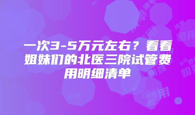 一次3-5万元左右？看看姐妹们的北医三院试管费用明细清单