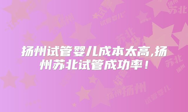 扬州试管婴儿成本太高,扬州苏北试管成功率！