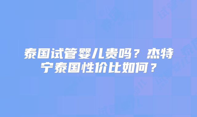 泰国试管婴儿贵吗?杰特宁泰国性价比如何?