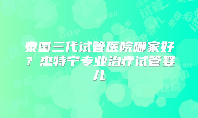泰国三代试管医院哪家好？杰特宁专业治疗试管婴儿