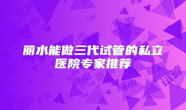 丽水能做三代试管的私立医院专家推荐