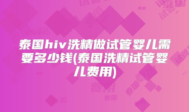 泰国hiv洗精做试管婴儿需要多少钱(泰国洗精试管婴儿费用)