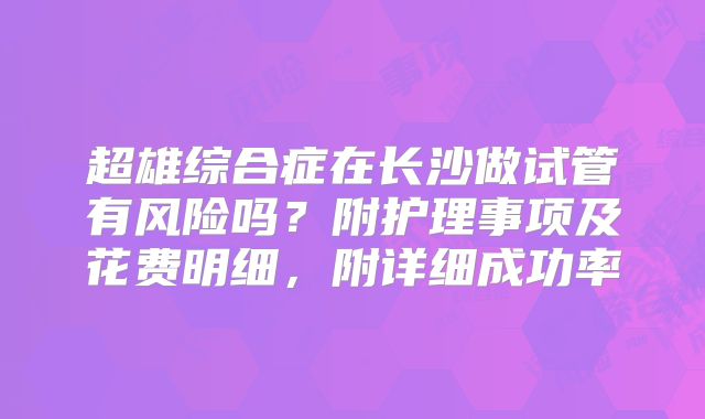 超雄综合症在长沙做试管有风险吗？附护理事项及花费明细，附详细成功率
