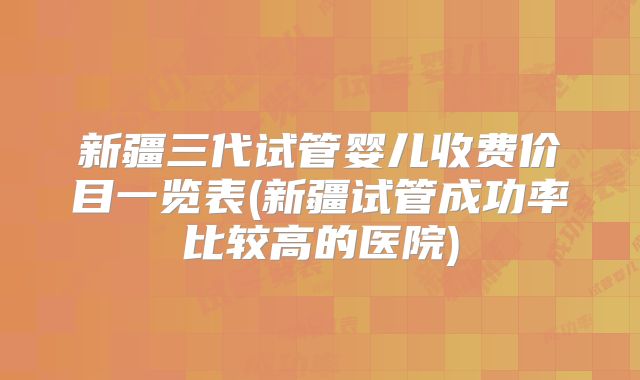 新疆三代试管婴儿收费价目一览表(新疆试管成功率比较高的医院)
