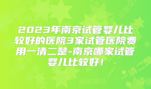 2023年南京试管婴儿比较好的医院3家试管医院费用一清二楚-南京哪家试管婴儿比较好！
