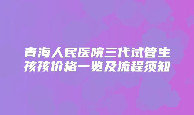 青海人民医院三代试管生孩孩价格一览及流程须知