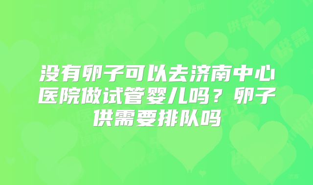 没有卵子可以去济南中心医院做试管婴儿吗?卵子供需要排队吗