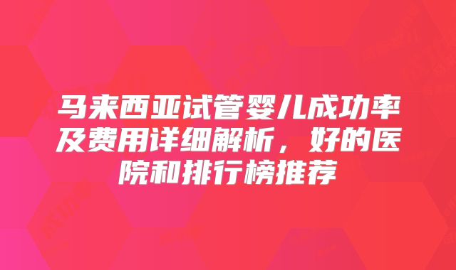 马来西亚试管婴儿成功率及费用详细解析，好的医院和排行榜推荐