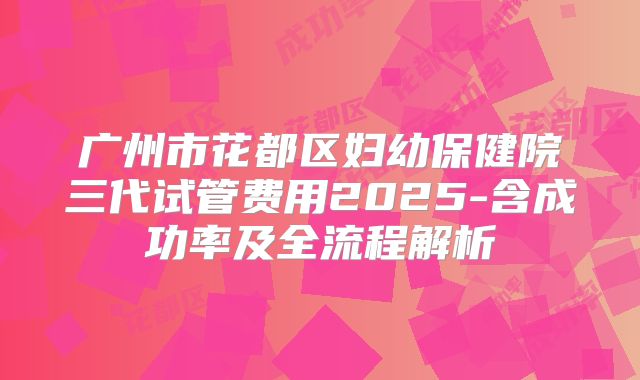 广州市花都区妇幼保健院三代试管费用2025-含成功率及全流程解析
