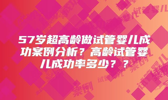 57岁超高龄做试管婴儿成功案例分析？高龄试管婴儿成功率多少？？
