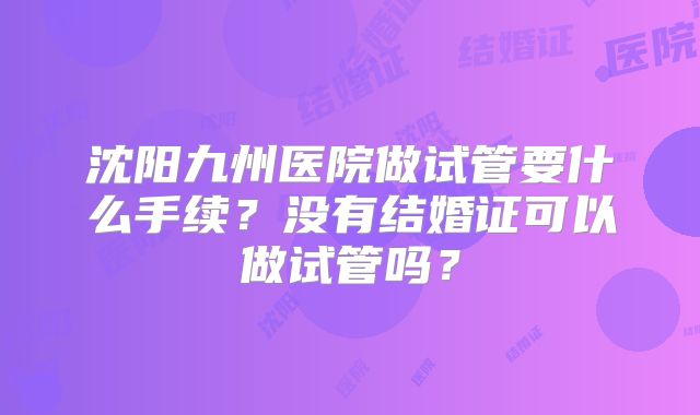 沈阳九州医院做试管要什么手续?没有结婚证可以做试管吗?