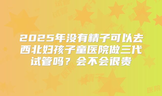 2025年没有精子可以去西北妇孩子童医院做三代试管吗?会不会很贵