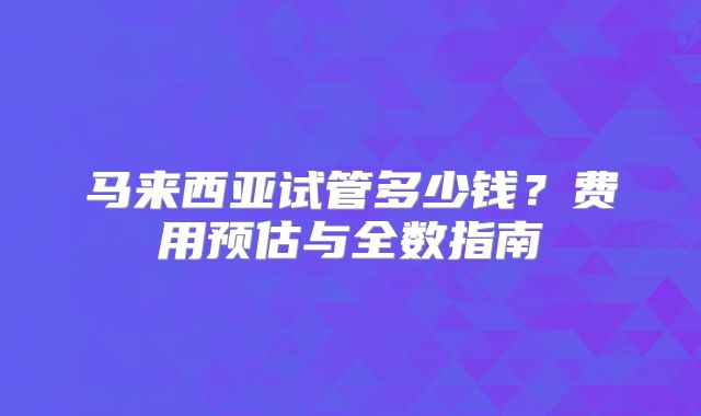 马来西亚试管多少钱？费用预估与全数指南