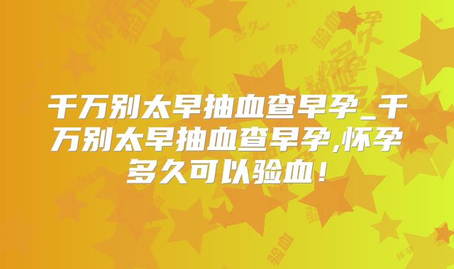 千万别太早抽血查早孕_千万别太早抽血查早孕,怀孕多久可以验血！