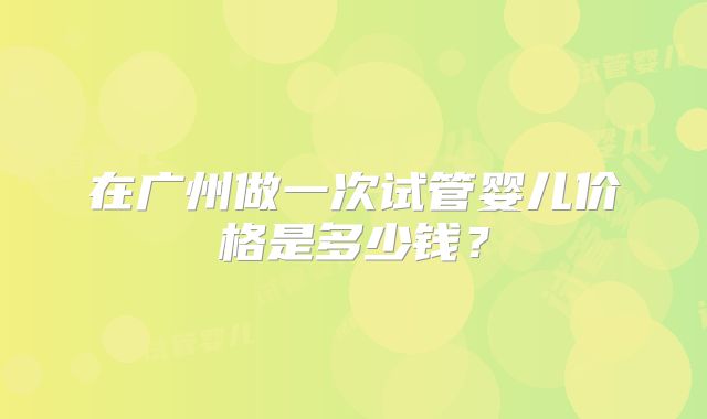 在广州做一次试管婴儿价格是多少钱?