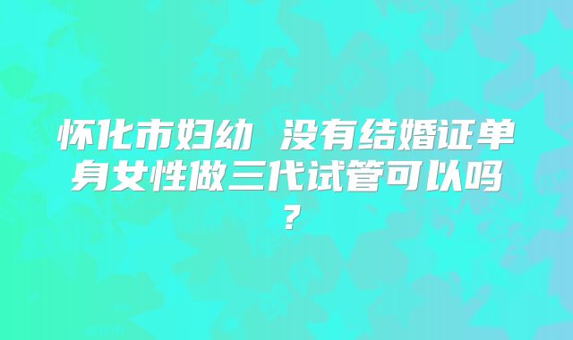 怀化市妇幼 没有结婚证单身女性做三代试管可以吗?