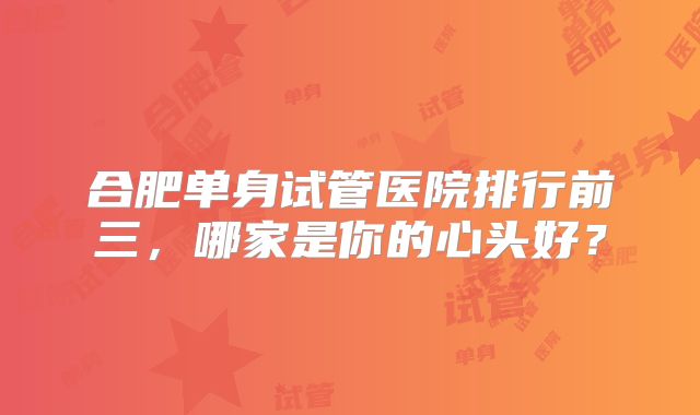 合肥单身试管医院排行前三，哪家是你的心头好？