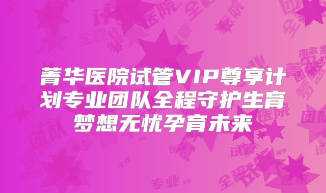 菁华医院试管VIP尊享计划专业团队全程守护生育梦想无忧孕育未来