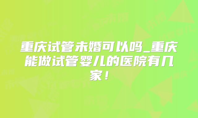 重庆试管未婚可以吗_重庆能做试管婴儿的医院有几家！