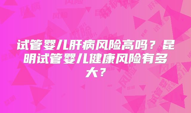 试管婴儿肝病风险高吗？昆明试管婴儿健康风险有多大？
