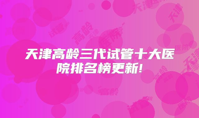 天津高龄三代试管十大医院排名榜更新!