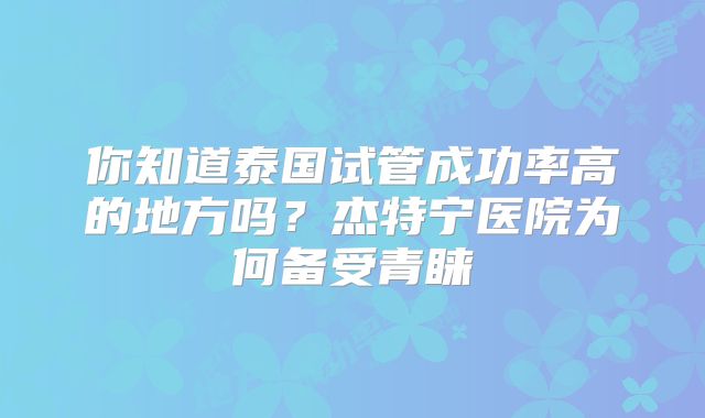 你知道泰国试管成功率高的地方吗？杰特宁医院为何备受青睐