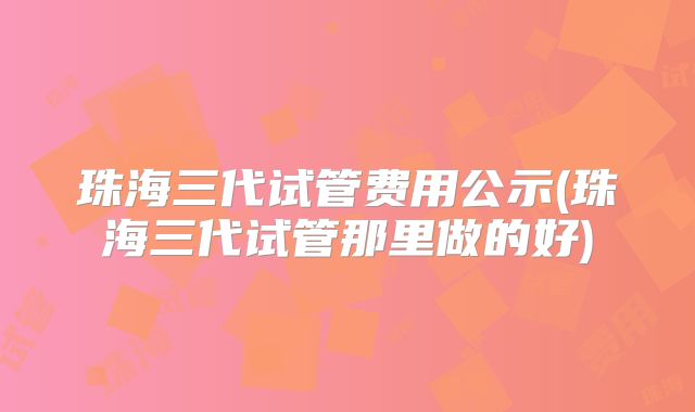 珠海三代试管费用公示(珠海三代试管那里做的好)