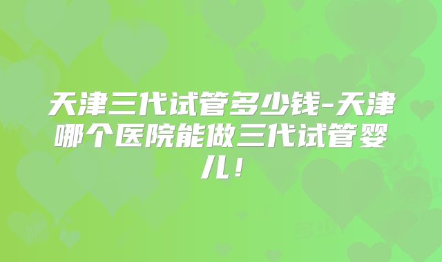 天津三代试管多少钱-天津哪个医院能做三代试管婴儿！