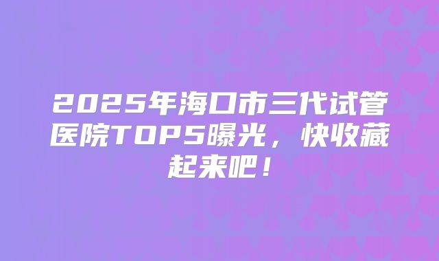 2025年海口市三代试管医院TOP5曝光，快收藏起来吧！
