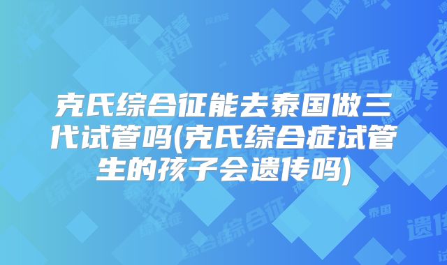 克氏综合征能去泰国做三代试管吗(克氏综合症试管生的孩子会遗传吗)