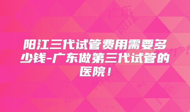 阳江三代试管费用需要多少钱-广东做第三代试管的医院!